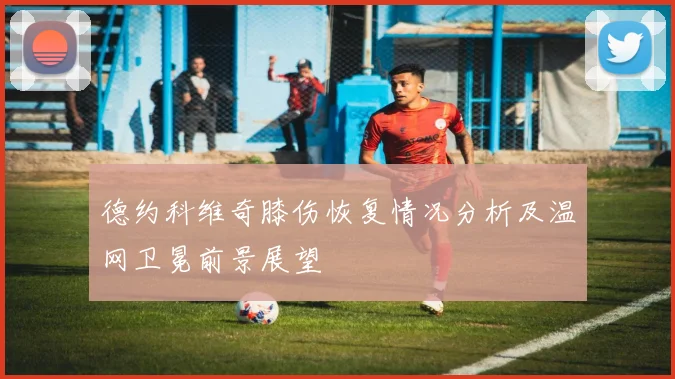 德约科维奇膝伤恢复情况分析及温网卫冕前景展望