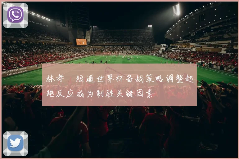 林孝埈短道世界杯备战策略调整起跑反应成为制胜关键因素
